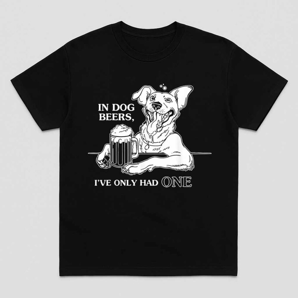 In Dog Beers Ive Only Had One Shirt
